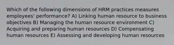 Which of the following dimensions of HRM practices measures employees' performance? A) Linking human resource to business objectives B) Managing the human resource environment C) Acquiring and preparing human resources D) Compensating human resources E) Assessing and developing human resources