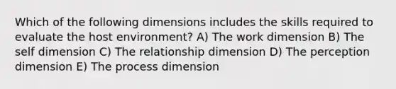 Which of the following dimensions includes the skills required to evaluate the host environment? A) The work dimension B) <a href='https://www.questionai.com/knowledge/kLoRaLqQ5G-the-self' class='anchor-knowledge'>the self</a> dimension C) The relationship dimension D) The perception dimension E) The process dimension