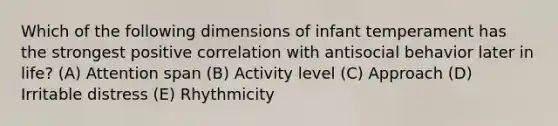 Which of the following dimensions of infant temperament has the strongest positive correlation with antisocial behavior later in life? (A) Attention span (B) Activity level (C) Approach (D) Irritable distress (E) Rhythmicity