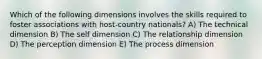 Which of the following dimensions involves the skills required to foster associations with host-country nationals? A) The technical dimension B) The self dimension C) The relationship dimension D) The perception dimension E) The process dimension