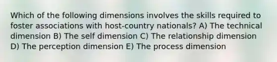 Which of the following dimensions involves the skills required to foster associations with host-country nationals? A) The technical dimension B) The self dimension C) The relationship dimension D) The perception dimension E) The process dimension