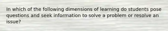 In which of the following dimensions of learning do students pose questions and seek information to solve a problem or resolve an issue?