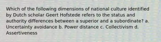 Which of the following dimensions of national culture identified by Dutch scholar Geert Hofstede refers to the status and authority differences between a superior and a subordinate? a. Uncertainty avoidance b. Power distance c. Collectivism d. Assertiveness