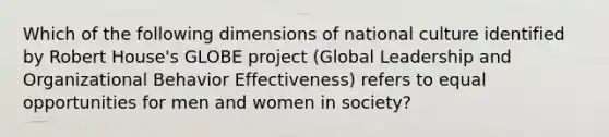 Which of the following dimensions of national culture identified by Robert House's GLOBE project (Global Leadership and Organizational Behavior Effectiveness) refers to equal opportunities for men and women in society?