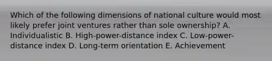 Which of the following dimensions of national culture would most likely prefer joint ventures rather than sole​ ownership? A. Individualistic B. ​High-power-distance index C. ​Low-power-distance index D. ​Long-term orientation E. Achievement