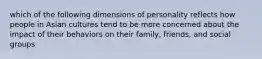 which of the following dimensions of personality reflects how people in Asian cultures tend to be more concerned about the impact of their behaviors on their family, friends, and social groups