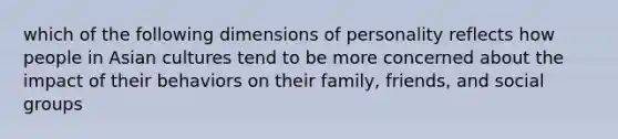 which of the following dimensions of personality reflects how people in Asian cultures tend to be more concerned about the impact of their behaviors on their family, friends, and social groups