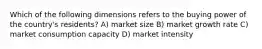 Which of the following dimensions refers to the buying power of the country's residents? A) market size B) market growth rate C) market consumption capacity D) market intensity