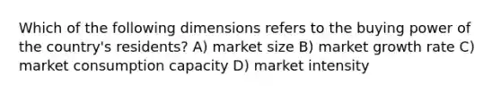 Which of the following dimensions refers to the buying power of the country's residents? A) market size B) market growth rate C) market consumption capacity D) market intensity