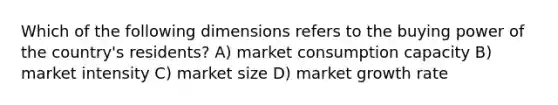 Which of the following dimensions refers to the buying power of the country's residents? A) market consumption capacity B) market intensity C) market size D) market growth rate