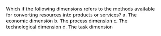 Which if the following dimensions refers to the methods available for converting resources into products or services? a. The economic dimension b. The process dimension c. The technological dimension d. The task dimension