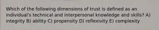 Which of the following dimensions of trust is defined as an individual's technical and interpersonal knowledge and skills? A) integrity B) ability C) propensity D) reflexivity E) complexity