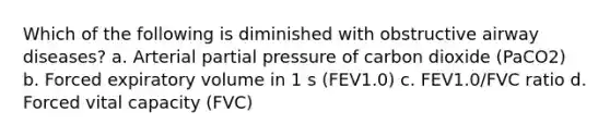 Which of the following is diminished with obstructive airway diseases? a. Arterial partial pressure of carbon dioxide (PaCO2) b. Forced expiratory volume in 1 s (FEV1.0) c. FEV1.0/FVC ratio d. Forced vital capacity (FVC)