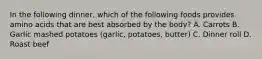 In the following dinner, which of the following foods provides amino acids that are best absorbed by the body? A. Carrots B. Garlic mashed potatoes (garlic, potatoes, butter) C. Dinner roll D. Roast beef