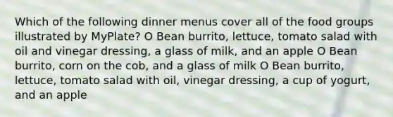 Which of the following dinner menus cover all of the food groups illustrated by MyPlate? O Bean burrito, lettuce, tomato salad with oil and vinegar dressing, a glass of milk, and an apple O Bean burrito, corn on the cob, and a glass of milk O Bean burrito, lettuce, tomato salad with oil, vinegar dressing, a cup of yogurt, and an apple