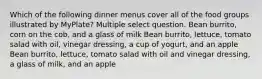 Which of the following dinner menus cover all of the food groups illustrated by MyPlate? Multiple select question. Bean burrito, corn on the cob, and a glass of milk Bean burrito, lettuce, tomato salad with oil, vinegar dressing, a cup of yogurt, and an apple Bean burrito, lettuce, tomato salad with oil and vinegar dressing, a glass of milk, and an apple