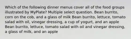 Which of the following dinner menus cover all of the food groups illustrated by MyPlate? Multiple select question. Bean burrito, corn on the cob, and a glass of milk Bean burrito, lettuce, tomato salad with oil, vinegar dressing, a cup of yogurt, and an apple Bean burrito, lettuce, tomato salad with oil and vinegar dressing, a glass of milk, and an apple