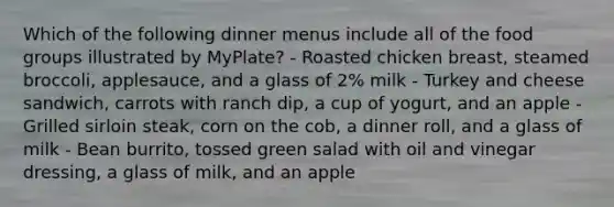 Which of the following dinner menus include all of the food groups illustrated by MyPlate? - Roasted chicken breast, steamed broccoli, applesauce, and a glass of 2% milk - Turkey and cheese sandwich, carrots with ranch dip, a cup of yogurt, and an apple - Grilled sirloin steak, corn on the cob, a dinner roll, and a glass of milk - Bean burrito, tossed green salad with oil and vinegar dressing, a glass of milk, and an apple