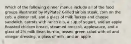 Which of the following dinner menus include all of the food groups illustrated by MyPlate? Grilled sirloin steak, corn on the cob, a dinner roll, and a glass of milk Turkey and cheese sandwich, carrots with ranch dip, a cup of yogurt, and an apple Roasted chicken breast, steamed broccoli, applesauce, and a glass of 2% milk Bean burrito, tossed green salad with oil and vinegar dressing, a glass of milk, and an apple