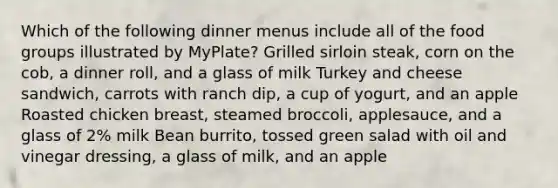 Which of the following dinner menus include all of the food groups illustrated by MyPlate? Grilled sirloin steak, corn on the cob, a dinner roll, and a glass of milk Turkey and cheese sandwich, carrots with ranch dip, a cup of yogurt, and an apple Roasted chicken breast, steamed broccoli, applesauce, and a glass of 2% milk Bean burrito, tossed green salad with oil and vinegar dressing, a glass of milk, and an apple