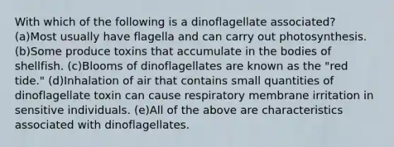 With which of the following is a dinoflagellate associated? (a)Most usually have flagella and can carry out photosynthesis. (b)Some produce toxins that accumulate in the bodies of shellfish. (c)Blooms of dinoflagellates are known as the "red tide." (d)Inhalation of air that contains small quantities of dinoflagellate toxin can cause respiratory membrane irritation in sensitive individuals. (e)All of the above are characteristics associated with dinoflagellates.