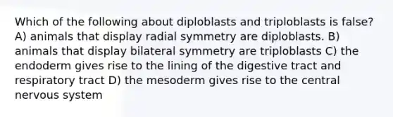 Which of the following about diploblasts and triploblasts is false? A) animals that display radial symmetry are diploblasts. B) animals that display bilateral symmetry are triploblasts C) the endoderm gives rise to the lining of the digestive tract and respiratory tract D) the mesoderm gives rise to the central nervous system