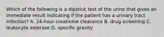 Which of the following is a dipstick test of the urine that gives an immediate result indicating if the patient has a urinary tract infection? A. 24-hour creatinine clearance B. drug screening C. leukocyte esterase D. specific gravity