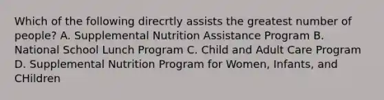 Which of the following direcrtly assists the greatest number of people? A. Supplemental Nutrition Assistance Program B. National School Lunch Program C. Child and Adult Care Program D. Supplemental Nutrition Program for Women, Infants, and CHildren