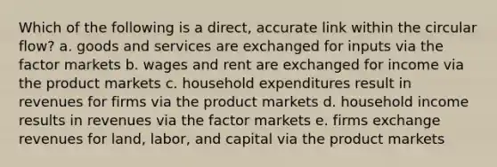 Which of the following is a direct, accurate link within the circular flow? a. goods and services are exchanged for inputs via the factor markets b. wages and rent are exchanged for income via the product markets c. household expenditures result in revenues for firms via the product markets d. household income results in revenues via the factor markets e. firms exchange revenues for land, labor, and capital via the product markets