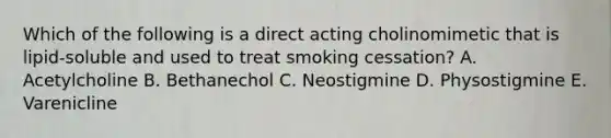 Which of the following is a direct acting cholinomimetic that is lipid-soluble and used to treat smoking cessation? A. Acetylcholine B. Bethanechol C. Neostigmine D. Physostigmine E. Varenicline