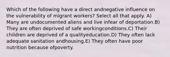 Which of the following have a direct andnegative influence on the vulnerability of migrant workers? Select all that apply. A) Many are undocumented aliens and live infear of deportation.B) They are often deprived of safe workingconditions.C) Their children are deprived of a qualityeducation.D) They often lack adequate sanitation andhousing.E) They often have poor nutrition because ofpoverty.