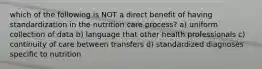 which of the following is NOT a direct benefit of having standardization in the nutrition care process? a) uniform collection of data b) language that other health professionals c) continuity of care between transfers d) standardized diagnoses specific to nutrition