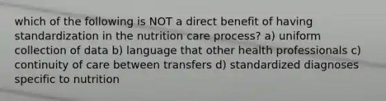 which of the following is NOT a direct benefit of having standardization in the nutrition care process? a) uniform collection of data b) language that other health professionals c) continuity of care between transfers d) standardized diagnoses specific to nutrition