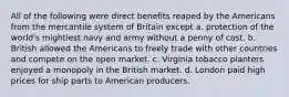 All of the following were direct benefits reaped by the Americans from the mercantile system of Britain except a. protection of the world's mightiest navy and army without a penny of cost. b. British allowed the Americans to freely trade with other countries and compete on the open market. c. Virginia tobacco planters enjoyed a monopoly in the British market. d. London paid high prices for ship parts to American producers.