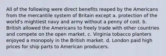 All of the following were direct benefits reaped by the Americans from the mercantile system of Britain except a. protection of the world's mightiest navy and army without a penny of cost. b. British allowed the Americans to freely trade with other countries and compete on the open market. c. Virginia tobacco planters enjoyed a monopoly in the British market. d. London paid high prices for ship parts to American producers.