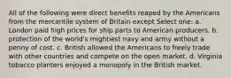 All of the following were direct benefits reaped by the Americans from the mercantile system of Britain except Select one: a. London paid high prices for ship parts to American producers. b. protection of the world's mightiest navy and army without a penny of cost. c. British allowed the Americans to freely trade with other countries and compete on the open market. d. Virginia tobacco planters enjoyed a monopoly in the British market.