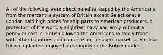 All of the following were direct benefits reaped by the Americans from the mercantile system of Britain except Select one: a. London paid high prices for ship parts to American producers. b. protection of the world's mightiest navy and army without a penny of cost. c. British allowed the Americans to freely trade with other countries and compete on the open market. d. Virginia tobacco planters enjoyed a monopoly in the British market.