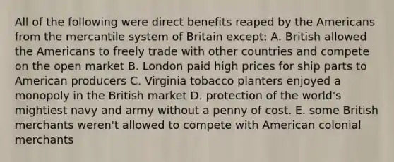 All of the following were direct benefits reaped by the Americans from the mercantile system of Britain except: A. British allowed the Americans to freely trade with other countries and compete on the open market B. London paid high prices for ship parts to American producers C. Virginia tobacco planters enjoyed a monopoly in the British market D. protection of the world's mightiest navy and army without a penny of cost. E. some British merchants weren't allowed to compete with American colonial merchants