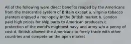 All of the following were direct benefits reaped by the Americans from the mercantile system of Britain except a. virginia tobacco planters enjoyed a monopoly in the British market b. London paid high prices for ship parts to American producers c. protection of the world's mightiest navy and army w/o a penny of cost d. British allowed the Americans to freely trade with other countries and compete on the open market