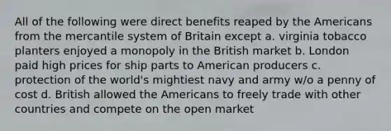 All of the following were direct benefits reaped by the Americans from the mercantile system of Britain except a. virginia tobacco planters enjoyed a monopoly in the British market b. London paid high prices for ship parts to American producers c. protection of the world's mightiest navy and army w/o a penny of cost d. British allowed the Americans to freely trade with other countries and compete on the open market