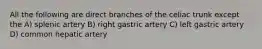 All the following are direct branches of the celiac trunk except the A) splenic artery B) right gastric artery C) left gastric artery D) common hepatic artery