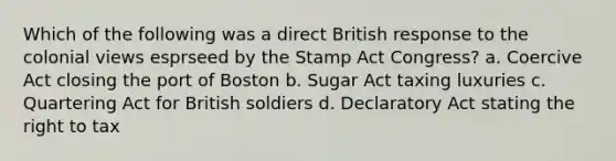 Which of the following was a direct British response to the colonial views esprseed by the Stamp Act Congress? a. Coercive Act closing the port of Boston b. Sugar Act taxing luxuries c. Quartering Act for British soldiers d. Declaratory Act stating the right to tax