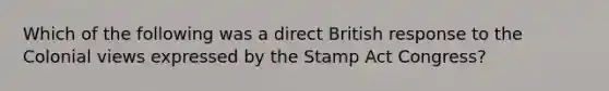 Which of the following was a direct British response to the Colonial views expressed by the Stamp Act Congress?