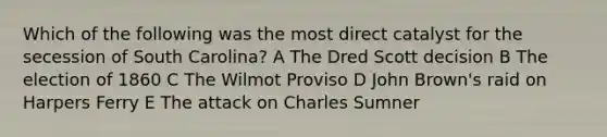 Which of the following was the most direct catalyst for the secession of South Carolina? A The Dred Scott decision B The election of 1860 C The Wilmot Proviso D John Brown's raid on Harpers Ferry E The attack on Charles Sumner