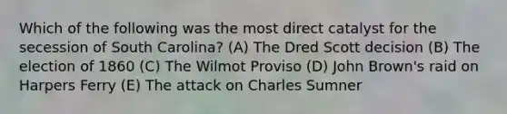 Which of the following was the most direct catalyst for the secession of South Carolina? (A) The Dred Scott decision (B) The election of 1860 (C) The Wilmot Proviso (D) John Brown's raid on Harpers Ferry (E) The attack on Charles Sumner