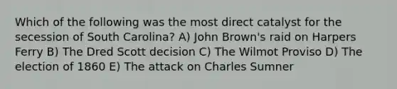 Which of the following was the most direct catalyst for the secession of South Carolina? A) John Brown's raid on Harpers Ferry B) The Dred Scott decision C) The Wilmot Proviso D) The election of 1860 E) The attack on Charles Sumner