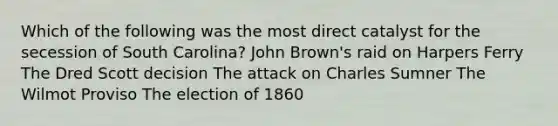 Which of the following was the most direct catalyst for the secession of South Carolina? John Brown's raid on Harpers Ferry The Dred Scott decision The attack on Charles Sumner The Wilmot Proviso The election of 1860