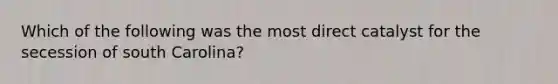 Which of the following was the most direct catalyst for the secession of south Carolina?