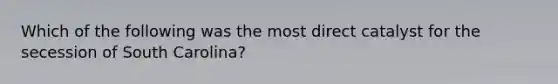 Which of the following was the most direct catalyst for the secession of South Carolina?