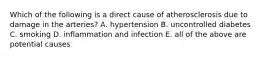 Which of the following is a direct cause of atherosclerosis due to damage in the arteries? A. hypertension B. uncontrolled diabetes C. smoking D. inflammation and infection E. all of the above are potential causes